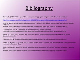 Bibliography
Barnett, E., (2012) Children spend ‘353 hours a year using gadgets’ Telegraph Media Group Ltd, available at

http://www.telegraph.co.uk/technology/news/9143621/Children-spend-353-hours-a-year-using-gadgets.html

BECTA., (2009) Harnessing Technology Review 2009; The role of technology in education and skills, Coventry: Millburn
Hill Road,
available at http://blogfolio.org.uk/sites/default/files/1/images/becta_2009_pdf_12399.pdf (accessed 14/11/12)

Dr Strange Sun., (2011) The Benefits of Online Learning for Children, available at
http://drstrangesun.hubpages.com/hub/The-Benefits-of-Online-Learning-for-Children (accessed 14/11/12)

Palmer, S., (2006) Toxic Childhood; How the modern world is damaging our children and what we can do about it,
London: Orion books

Pseudo, R., (2012) rubypseudochatchat.blogspot.co.uk/2012/07/are-our-kids-addicted-to-life-online-20.html

Selwyn, N., Potter, & , S, Cranmer., (2010) Primary schools and ICT; Learning from pupil perspectives, London: continuum
International Publishing Group

Teaching Expertise., (2010) The benefits of introducing young children to ICT, London: Optimus Professional Publishing
Ltd,
available at http://www.teachingexpertise.com/articles/the-benefits-of-introducing-young-children-to-ict-3072
 