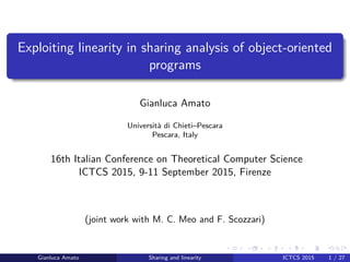 Exploiting linearity in sharing analysis of object-oriented
programs
Gianluca Amato
Universit`a di Chieti–Pescara
Pescara, Italy
16th Italian Conference on Theoretical Computer Science
ICTCS 2015, 9-11 September 2015, Firenze
(joint work with M. C. Meo and F. Scozzari)
Gianluca Amato Sharing and linearity ICTCS 2015 1 / 27
 