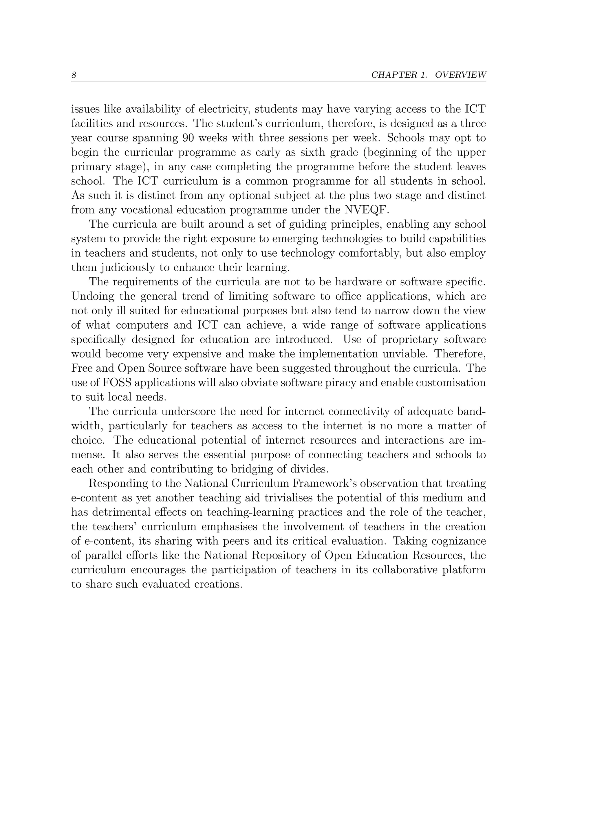 8 CHAPTER 1. OVERVIEW
issues like availability of electricity, students may have varying access to the ICT
facilities and resources. The student’s curriculum, therefore, is designed as a three
year course spanning 90 weeks with three sessions per week. Schools may opt to
begin the curricular programme as early as sixth grade (beginning of the upper
primary stage), in any case completing the programme before the student leaves
school. The ICT curriculum is a common programme for all students in school.
As such it is distinct from any optional subject at the plus two stage and distinct
from any vocational education programme under the NVEQF.
The curricula are built around a set of guiding principles, enabling any school
system to provide the right exposure to emerging technologies to build capabilities
in teachers and students, not only to use technology comfortably, but also employ
them judiciously to enhance their learning.
The requirements of the curricula are not to be hardware or software speciﬁc.
Undoing the general trend of limiting software to oﬃce applications, which are
not only ill suited for educational purposes but also tend to narrow down the view
of what computers and ICT can achieve, a wide range of software applications
speciﬁcally designed for education are introduced. Use of proprietary software
would become very expensive and make the implementation unviable. Therefore,
Free and Open Source software have been suggested throughout the curricula. The
use of FOSS applications will also obviate software piracy and enable customisation
to suit local needs.
The curricula underscore the need for internet connectivity of adequate band-
width, particularly for teachers as access to the internet is no more a matter of
choice. The educational potential of internet resources and interactions are im-
mense. It also serves the essential purpose of connecting teachers and schools to
each other and contributing to bridging of divides.
Responding to the National Curriculum Framework’s observation that treating
e-content as yet another teaching aid trivialises the potential of this medium and
has detrimental eﬀects on teaching-learning practices and the role of the teacher,
the teachers’ curriculum emphasises the involvement of teachers in the creation
of e-content, its sharing with peers and its critical evaluation. Taking cognizance
of parallel eﬀorts like the National Repository of Open Education Resources, the
curriculum encourages the participation of teachers in its collaborative platform
to share such evaluated creations.
 
