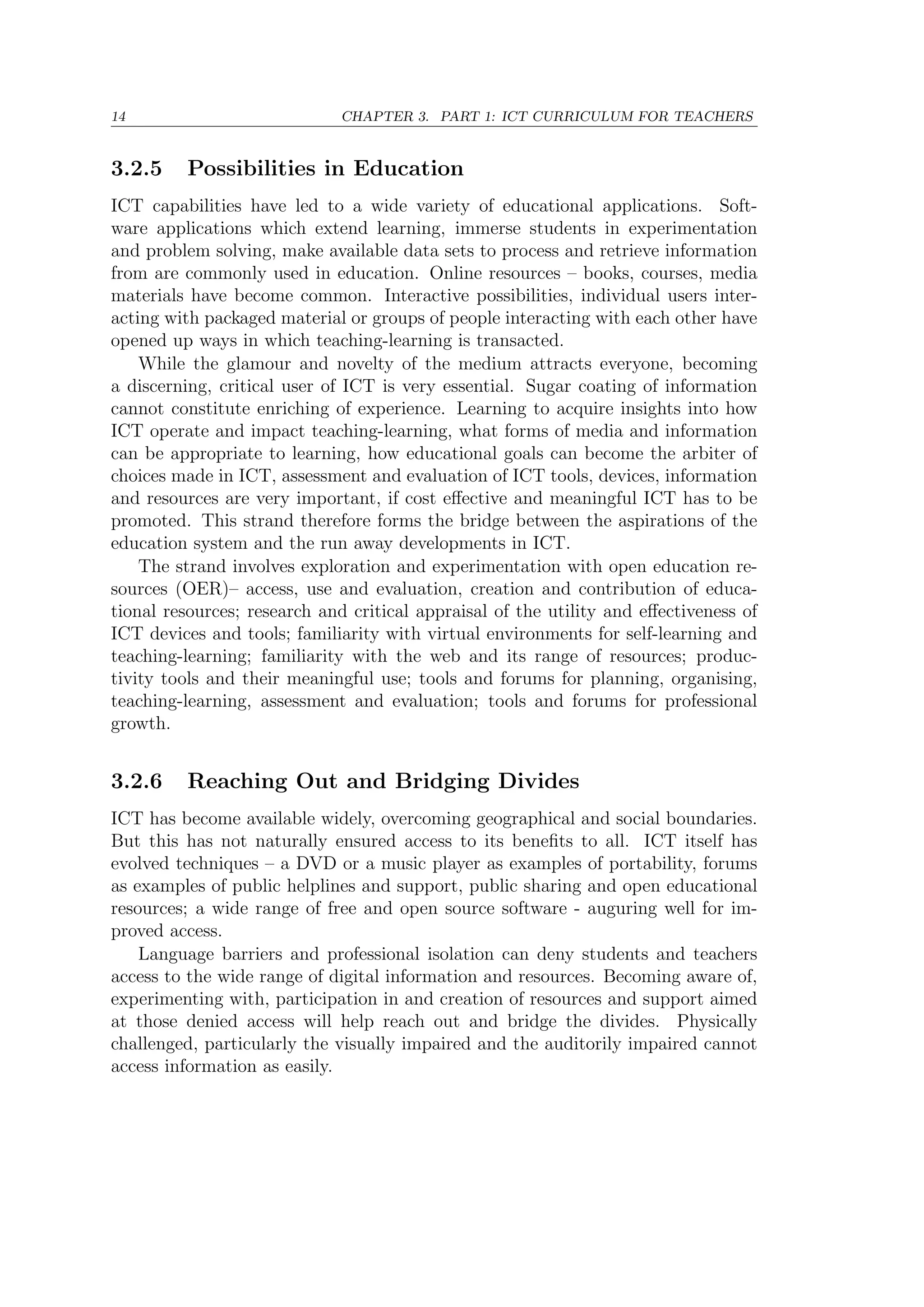 14 CHAPTER 3. PART 1: ICT CURRICULUM FOR TEACHERS
3.2.5 Possibilities in Education
ICT capabilities have led to a wide variety of educational applications. Soft-
ware applications which extend learning, immerse students in experimentation
and problem solving, make available data sets to process and retrieve information
from are commonly used in education. Online resources – books, courses, media
materials have become common. Interactive possibilities, individual users inter-
acting with packaged material or groups of people interacting with each other have
opened up ways in which teaching-learning is transacted.
While the glamour and novelty of the medium attracts everyone, becoming
a discerning, critical user of ICT is very essential. Sugar coating of information
cannot constitute enriching of experience. Learning to acquire insights into how
ICT operate and impact teaching-learning, what forms of media and information
can be appropriate to learning, how educational goals can become the arbiter of
choices made in ICT, assessment and evaluation of ICT tools, devices, information
and resources are very important, if cost eﬀective and meaningful ICT has to be
promoted. This strand therefore forms the bridge between the aspirations of the
education system and the run away developments in ICT.
The strand involves exploration and experimentation with open education re-
sources (OER)– access, use and evaluation, creation and contribution of educa-
tional resources; research and critical appraisal of the utility and eﬀectiveness of
ICT devices and tools; familiarity with virtual environments for self-learning and
teaching-learning; familiarity with the web and its range of resources; produc-
tivity tools and their meaningful use; tools and forums for planning, organising,
teaching-learning, assessment and evaluation; tools and forums for professional
growth.
3.2.6 Reaching Out and Bridging Divides
ICT has become available widely, overcoming geographical and social boundaries.
But this has not naturally ensured access to its beneﬁts to all. ICT itself has
evolved techniques – a DVD or a music player as examples of portability, forums
as examples of public helplines and support, public sharing and open educational
resources; a wide range of free and open source software - auguring well for im-
proved access.
Language barriers and professional isolation can deny students and teachers
access to the wide range of digital information and resources. Becoming aware of,
experimenting with, participation in and creation of resources and support aimed
at those denied access will help reach out and bridge the divides. Physically
challenged, particularly the visually impaired and the auditorily impaired cannot
access information as easily.
 