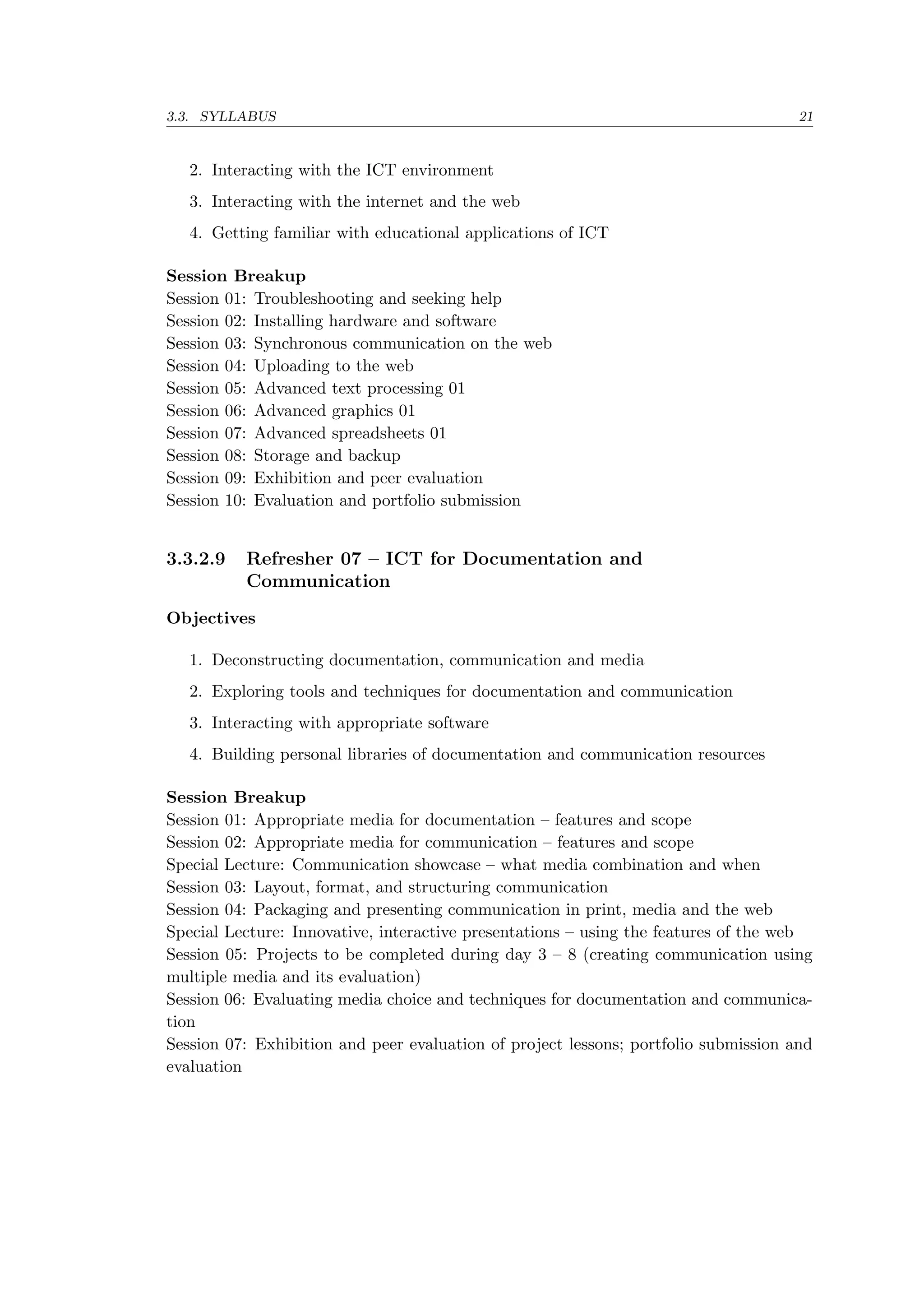 3.3. SYLLABUS 21
2. Interacting with the ICT environment
3. Interacting with the internet and the web
4. Getting familiar with educational applications of ICT
Session Breakup
Session 01: Troubleshooting and seeking help
Session 02: Installing hardware and software
Session 03: Synchronous communication on the web
Session 04: Uploading to the web
Session 05: Advanced text processing 01
Session 06: Advanced graphics 01
Session 07: Advanced spreadsheets 01
Session 08: Storage and backup
Session 09: Exhibition and peer evaluation
Session 10: Evaluation and portfolio submission
3.3.2.9 Refresher 07 – ICT for Documentation and
Communication
Objectives
1. Deconstructing documentation, communication and media
2. Exploring tools and techniques for documentation and communication
3. Interacting with appropriate software
4. Building personal libraries of documentation and communication resources
Session Breakup
Session 01: Appropriate media for documentation – features and scope
Session 02: Appropriate media for communication – features and scope
Special Lecture: Communication showcase – what media combination and when
Session 03: Layout, format, and structuring communication
Session 04: Packaging and presenting communication in print, media and the web
Special Lecture: Innovative, interactive presentations – using the features of the web
Session 05: Projects to be completed during day 3 – 8 (creating communication using
multiple media and its evaluation)
Session 06: Evaluating media choice and techniques for documentation and communica-
tion
Session 07: Exhibition and peer evaluation of project lessons; portfolio submission and
evaluation
 