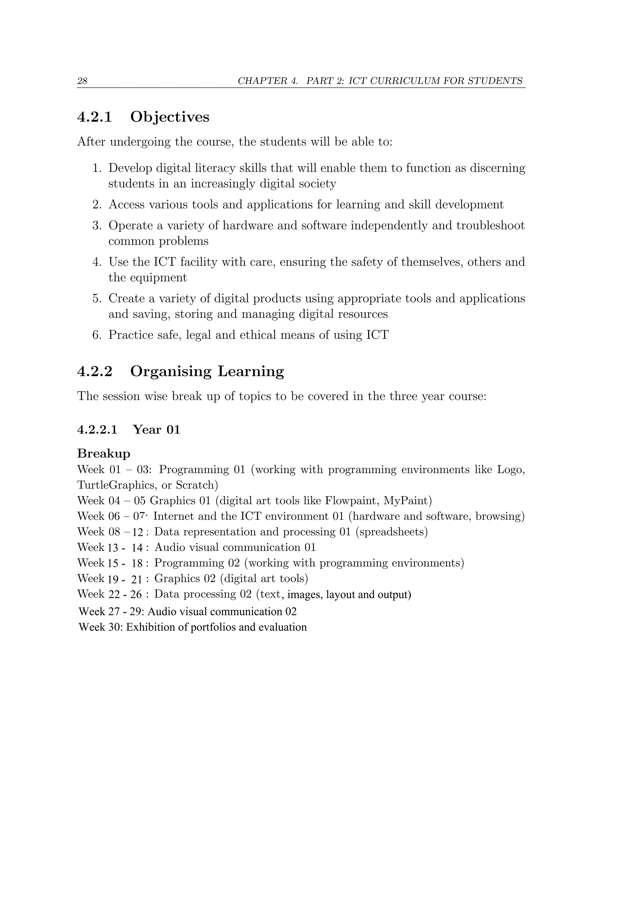 28 CHAPTER 4. PART 2: ICT CURRICULUM FOR STUDENTS
4.2.1 Objectives
After undergoing the course, the students will be able to:
1. Develop digital literacy skills that will enable them to function as discerning
students in an increasingly digital society
2. Access various tools and applications for learning and skill development
3. Operate a variety of hardware and software independently and troubleshoot
common problems
4. Use the ICT facility with care, ensuring the safety of themselves, others and
the equipment
5. Create a variety of digital products using appropriate tools and applications
and saving, storing and managing digital resources
6. Practice safe, legal and ethical means of using ICT
4.2.2 Organising Learning
The session wise break up of topics to be covered in the three year course:
4.2.2.1 Year 01
Breakup
Week 01 – 03: Programming 01 (working with programming environments like Logo,
TurtleGraphics, or Scratch)
Week 04 – 05 Graphics 01 (digital art tools like Flowpaint, MyPaint)
Week 06 – 07: Internet and the ICT environment 01 (hardware and software, browsing)
Week 08 – 11: Data representation and processing 01 (spreadsheets)
Week 12 – 13: Audio visual communication 01
Week 14 – 17: Programming 02 (working with programming environments)
Week 18 – 21: Graphics 02 (digital art tools)
Week 22 – 25: Data processing 02 (text and images)
Week 26 – 27: Data processing 03 (layout and output)
Week 28 – 29: Audio visual communication 02
Week 30: Exhibition of portfolios and evaluation
13 - 14
12
15 - 18
19 - 21
27
25 - 26
-
26 , images, layout and output)
Week 27 - 29: Audio visual communication 02
Week 30: Exhibition of portfolios and evaluation
22 -
 