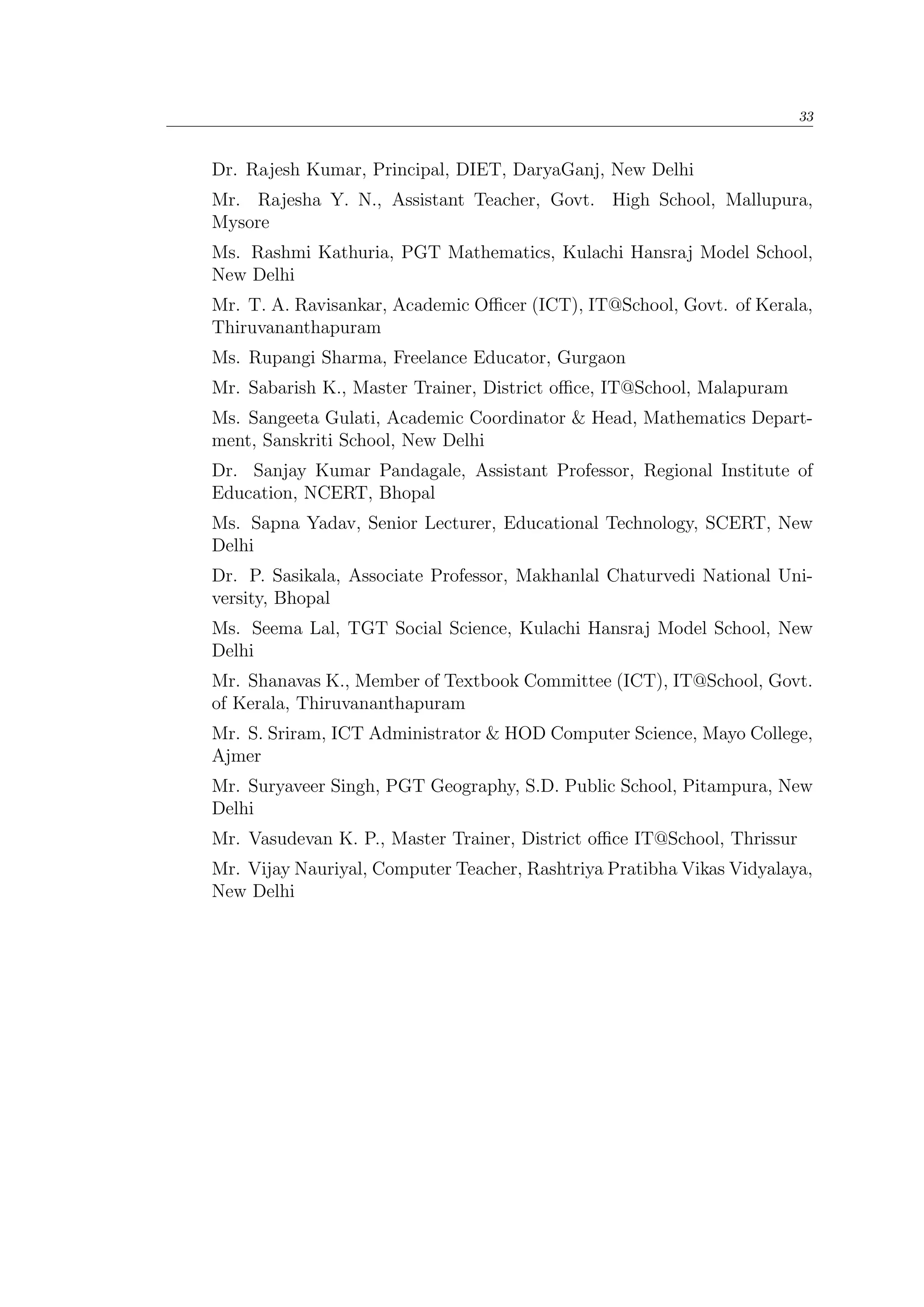 33
Dr. Rajesh Kumar, Principal, DIET, DaryaGanj, New Delhi
Mr. Rajesha Y. N., Assistant Teacher, Govt. High School, Mallupura,
Mysore
Ms. Rashmi Kathuria, PGT Mathematics, Kulachi Hansraj Model School,
New Delhi
Mr. T. A. Ravisankar, Academic Oﬃcer (ICT), IT@School, Govt. of Kerala,
Thiruvananthapuram
Ms. Rupangi Sharma, Freelance Educator, Gurgaon
Mr. Sabarish K., Master Trainer, District oﬃce, IT@School, Malapuram
Ms. Sangeeta Gulati, Academic Coordinator & Head, Mathematics Depart-
ment, Sanskriti School, New Delhi
Dr. Sanjay Kumar Pandagale, Assistant Professor, Regional Institute of
Education, NCERT, Bhopal
Ms. Sapna Yadav, Senior Lecturer, Educational Technology, SCERT, New
Delhi
Dr. P. Sasikala, Associate Professor, Makhanlal Chaturvedi National Uni-
versity, Bhopal
Ms. Seema Lal, TGT Social Science, Kulachi Hansraj Model School, New
Delhi
Mr. Shanavas K., Member of Textbook Committee (ICT), IT@School, Govt.
of Kerala, Thiruvananthapuram
Mr. S. Sriram, ICT Administrator & HOD Computer Science, Mayo College,
Ajmer
Mr. Suryaveer Singh, PGT Geography, S.D. Public School, Pitampura, New
Delhi
Mr. Vasudevan K. P., Master Trainer, District oﬃce IT@School, Thrissur
Mr. Vijay Nauriyal, Computer Teacher, Rashtriya Pratibha Vikas Vidyalaya,
New Delhi
 