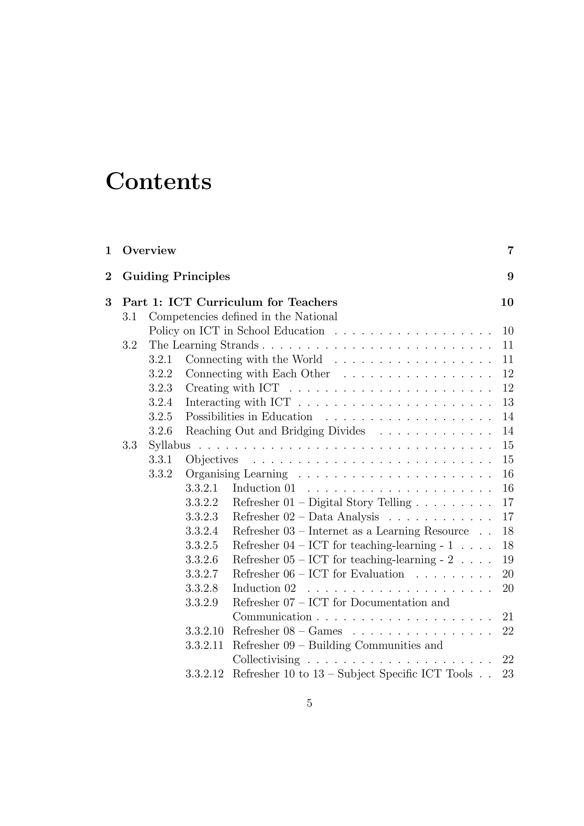 Contents
1 Overview 7
2 Guiding Principles 9
3 Part 1: ICT Curriculum for Teachers 10
3.1 Competencies deﬁned in the National
Policy on ICT in School Education . . . . . . . . . . . . . . . . . . 10
3.2 The Learning Strands . . . . . . . . . . . . . . . . . . . . . . . . . . 11
3.2.1 Connecting with the World . . . . . . . . . . . . . . . . . . 11
3.2.2 Connecting with Each Other . . . . . . . . . . . . . . . . . 12
3.2.3 Creating with ICT . . . . . . . . . . . . . . . . . . . . . . . 12
3.2.4 Interacting with ICT . . . . . . . . . . . . . . . . . . . . . . 13
3.2.5 Possibilities in Education . . . . . . . . . . . . . . . . . . . 14
3.2.6 Reaching Out and Bridging Divides . . . . . . . . . . . . . 14
3.3 Syllabus . . . . . . . . . . . . . . . . . . . . . . . . . . . . . . . . . 15
3.3.1 Objectives . . . . . . . . . . . . . . . . . . . . . . . . . . . 15
3.3.2 Organising Learning . . . . . . . . . . . . . . . . . . . . . . 16
3.3.2.1 Induction 01 . . . . . . . . . . . . . . . . . . . . . 16
3.3.2.2 Refresher 01 – Digital Story Telling . . . . . . . . . 17
3.3.2.3 Refresher 02 – Data Analysis . . . . . . . . . . . . 17
3.3.2.4 Refresher 03 – Internet as a Learning Resource . . 18
3.3.2.5 Refresher 04 – ICT for teaching-learning - 1 . . . . 18
3.3.2.6 Refresher 05 – ICT for teaching-learning - 2 . . . . 19
3.3.2.7 Refresher 06 – ICT for Evaluation . . . . . . . . . 20
3.3.2.8 Induction 02 . . . . . . . . . . . . . . . . . . . . . 20
3.3.2.9 Refresher 07 – ICT for Documentation and
Communication . . . . . . . . . . . . . . . . . . . . 21
3.3.2.10 Refresher 08 – Games . . . . . . . . . . . . . . . . 22
3.3.2.11 Refresher 09 – Building Communities and
Collectivising . . . . . . . . . . . . . . . . . . . . . 22
3.3.2.12 Refresher 10 to 13 – Subject Speciﬁc ICT Tools . . 23
5
 