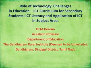 Role of Technology: Challenges
in Education – ICT Curriculum for Secondary
Students: ICT Literacy and Application of ICT
in Subject Area.
Dr.M.Deivam
Assistant Professor
Department of Education
The Gandhigram Rural Institute (Deemed to be University),
Gandhigram, Dindigul District, Tamil Nadu
 