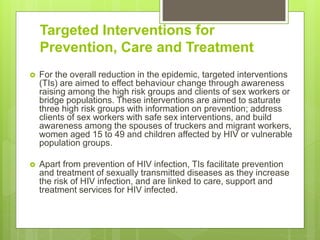 Targeted Interventions for
Prevention, Care and Treatment
 For the overall reduction in the epidemic, targeted interventions
(TIs) are aimed to effect behaviour change through awareness
raising among the high risk groups and clients of sex workers or
bridge populations. These interventions are aimed to saturate
three high risk groups with information on prevention; address
clients of sex workers with safe sex interventions, and build
awareness among the spouses of truckers and migrant workers,
women aged 15 to 49 and children affected by HIV or vulnerable
population groups.
 Apart from prevention of HIV infection, TIs facilitate prevention
and treatment of sexually transmitted diseases as they increase
the risk of HIV infection, and are linked to care, support and
treatment services for HIV infected.
 