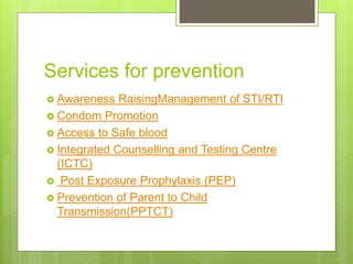 Services for prevention
 Awareness RaisingManagement of STI/RTI
 Condom Promotion
 Access to Safe blood
 Integrated Counselling and Testing Centre
(ICTC)
 Post Exposure Prophylaxis (PEP)
 Prevention of Parent to Child
Transmission(PPTCT)
 