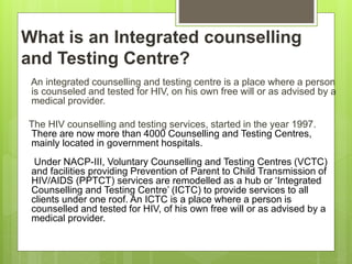 What is an Integrated counselling
and Testing Centre?
An integrated counselling and testing centre is a place where a person
is counseled and tested for HIV, on his own free will or as advised by a
medical provider.
The HIV counselling and testing services, started in the year 1997.
There are now more than 4000 Counselling and Testing Centres,
mainly located in government hospitals.
Under NACP-III, Voluntary Counselling and Testing Centres (VCTC)
and facilities providing Prevention of Parent to Child Transmission of
HIV/AIDS (PPTCT) services are remodelled as a hub or ‘Integrated
Counselling and Testing Centre’ (ICTC) to provide services to all
clients under one roof. An ICTC is a place where a person is
counselled and tested for HIV, of his own free will or as advised by a
medical provider.
 