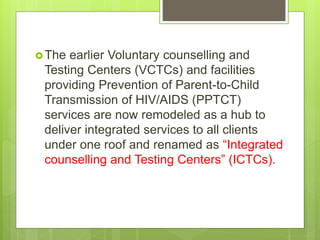 The earlier Voluntary counselling and
Testing Centers (VCTCs) and facilities
providing Prevention of Parent-to-Child
Transmission of HIV/AIDS (PPTCT)
services are now remodeled as a hub to
deliver integrated services to all clients
under one roof and renamed as “Integrated
counselling and Testing Centers” (ICTCs).
 