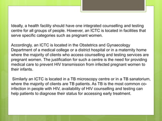 Ideally, a health facility should have one integrated counselling and testing
centre for all groups of people. However, an ICTC is located in facilities that
serve specific categories such as pregnant women.
Accordingly, an ICTC is located in the Obstetrics and Gynaecology
Department of a medical college or a district hospital or in a maternity home
where the majority of clients who access counselling and testing services are
pregnant women. The justification for such a centre is the need for providing
medical care to prevent HIV transmission from infected pregnant women to
their infants.
Similarly an ICTC is located in a TB microscopy centre or in a TB sanatorium,
where the majority of clients are TB patients. As TB is the most common co-
infection in people with HIV, availability of HIV counselling and testing can
help patients to diagnose their status for accessing early treatment.
 