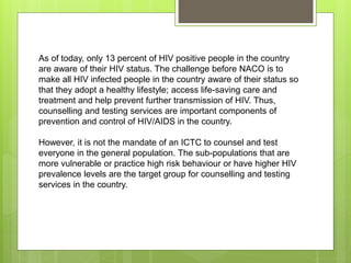 As of today, only 13 percent of HIV positive people in the country
are aware of their HIV status. The challenge before NACO is to
make all HIV infected people in the country aware of their status so
that they adopt a healthy lifestyle; access life-saving care and
treatment and help prevent further transmission of HIV. Thus,
counselling and testing services are important components of
prevention and control of HIV/AIDS in the country.
However, it is not the mandate of an ICTC to counsel and test
everyone in the general population. The sub-populations that are
more vulnerable or practice high risk behaviour or have higher HIV
prevalence levels are the target group for counselling and testing
services in the country.
 
