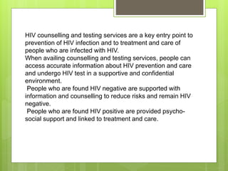 HIV counselling and testing services are a key entry point to
prevention of HIV infection and to treatment and care of
people who are infected with HIV.
When availing counselling and testing services, people can
access accurate information about HIV prevention and care
and undergo HIV test in a supportive and confidential
environment.
People who are found HIV negative are supported with
information and counselling to reduce risks and remain HIV
negative.
People who are found HIV positive are provided psycho-
social support and linked to treatment and care.
 