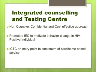  Non Coercive, Confidential and Cost effective approach
 Promotes IEC to motivate behavior change in HIV
Positive Individual
 ICTC an entry point to continuum of care/home based
service
Integrated counselling
and Testing Centre
 