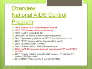 Overview:
National AIDS Control
Program
 1992: National AIDS Control Program Initiated
 1997: VCT services started in the country
 1999: NACP II Initiated (99-06)
 2000/2001: 11 centers of excellence conduct PPTCT
 2001: Operational guidelines for PPTCT and VCT (revised in ’04 & ’07)
 2002: PPTCT services started throughout the country
 2003: GFATM : support to PPTCT
 2004: GFATM : support to HIV-TB coordination
 2006: NACP-III framework designed, Integration of VCT and PPTCT
as ICTC
 2007: Provider Initiated testing for ANC mothers, TB patients, STI
patients, HRG population.
 2014 : NACP-IV launched for 5 years(2012-2017).
 