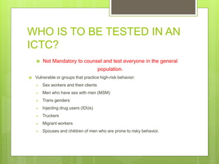 WHO IS TO BE TESTED IN AN
ICTC?
 Not Mandatory to counsel and test everyone in the general
population.
 Vulnerable or groups that practice high-risk behavior:
 Sex workers and their clients
 Men who have sex with men (MSM)
 Trans genders
 Injecting drug users (IDUs)
 Truckers
 Migrant workers
 Spouses and children of men who are prone to risky behavior.
 