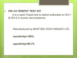 2) HIV-1/2 TRISPOT TEST KIT:
-it is a rapid Trispot test to detect antibodies to HIV-1
& HIV-2 in human serum/plasma.
-Manufactured by BHAT BIO-TECH INDIA(P) LTD.
-sensitivity=100%
-specificity=99.7%
 