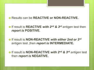  Results can be REACTIVE or NON-REACTIVE.
 If result is REACTIVE with 2nd & 3rd antigen test then
report is POSITIVE.
 If result is NON-REACTIVE with either 2nd or 3rd
antigen test ,then report is INTERMEDIATE.
 If result is NON-REACTIVE with 2nd & 3rd antigen test
then report is NEGATIVE.
 