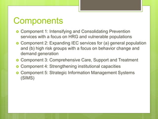 Components
 Component 1: Intensifying and Consolidating Prevention
services with a focus on HRG and vulnerable populations
 Component 2: Expanding IEC services for (a) general population
and (b) high risk groups with a focus on behavior change and
demand generation
 Component 3: Comprehensive Care, Support and Treatment
 Component 4: Strengthening institutional capacities
 Component 5: Strategic Information Management Systems
(SIMS)
 