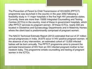 The Prevention of Parent to Child Transmission of HIV/AIDS (PPTCT)
programme was launched in the country in the year 2002 following a
feasibility study in 11 major hospitals in the five high HIV prevalence states.
Currently, there are more than 15000 Integrated Counselling and Testing
Centres (ICTCs) in the country, most of these in government hospitals, which
offer PPTCT services to pregnant women. Of these ICTCs, nearly 550 are
located in Obstetrics and Gynaecology Departments and in Maternity Homes
where the client load is predominantly comprised of pregnant women.
The NACO Technical Estimate Report (2012) estimated that out of 27 million
annual pregnancies in India, 34,675 occur in HIV positive pregnant women. In
the absence of any intervention, an estimated cohort of 13,000 infected
babies will be born annually. The PPTCT programme aims to prevent the
perinatal transmission of HIV from an HIV infected pregnant mother to her
newborn baby. The programme entails counselling and testing of pregnant
women in the ICTCs.
 