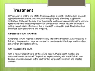 Treatment
HIV infection is not the end of life. People can lead a healthy life for a long time with
appropriate medical care. Anti-retroviral therapy (ART) effectively suppresses
replication, if taken at the right time. Successful viral suppression restores the immune
system and halts onset and progression of disease as well as reduces chances of
getting opportunistic infections – this is how ART is aimed to work. Medication thus
enhances both quality of life and longevity.
Adherence to ART is Critical
Adherence to ART regimen is therefore very vital in this treatment. Any irregularity in
following the prescribed regimen can lead to resistance to HIV drugs, and therefore
can weaken or negate its effect.
ART is Accessible to All
ART is now available free to all those who need it. Public health facilities are
mandated to ensure that ART is provided to people living with HIV/AIDS (PLHA).
Special emphasis is given to the treatment of sero-positive women and infected
children.
 