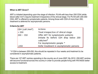 When is ART Given?
ART is initiated depending upon the stage of infection. PLHA with less than 200 CD4 (while
blood cells/ mm3) require treatment irrespective of the clinical stage. For PLHA with 200-350
CD4, ART is offered to symptomatic patients. Among those with CD4 of more than 350,
treatment is deferred for asymptomatic persons.
Criteria for ART
* If CD4 is between 200-250, this should be repeated in four weeks and treatment to be
considered in asymptomatic patients.
There are 127 ART centres operating in the country as of June 2007. By 2012, 250 ART centres
will become functional across the country in order to provide people living with HIV/AIDS better
access to treatment.
 