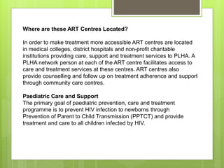 Where are these ART Centres Located?
In order to make treatment more accessible ART centres are located
in medical colleges, district hospitals and non-profit charitable
institutions providing care, support and treatment services to PLHA. A
PLHA network person at each of the ART centre facilitates access to
care and treatment services at these centres. ART centres also
provide counselling and follow up on treatment adherence and support
through community care centres.
Paediatric Care and Support
The primary goal of paediatric prevention, care and treatment
programme is to prevent HIV infection to newborns through
Prevention of Parent to Child Transmission (PPTCT) and provide
treatment and care to all children infected by HIV.
 