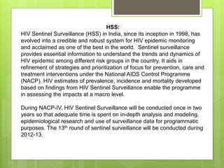 HSS:
HIV Sentinel Surveillance (HSS) in India, since its inception in 1998, has
evolved into a credible and robust system for HIV epidemic monitoring
and acclaimed as one of the best in the world. Sentinel surveillance
provides essential information to understand the trends and dynamics of
HIV epidemic among different risk groups in the country. It aids in
refinement of strategies and prioritization of focus for prevention, care and
treatment interventions under the National AIDS Control Programme
(NACP). HIV estimates of prevalence, incidence and mortality developed
based on findings from HIV Sentinel Surveillance enable the programme
in assessing the impacts at a macro level.
During NACP-IV, HIV Sentinel Surveillance will be conducted once in two
years so that adequate time is spent on in-depth analysis and modeling,
epidemiological research and use of surveillance data for programmatic
purposes. The 13th round of sentinel surveillance will be conducted during
2012-13.
 