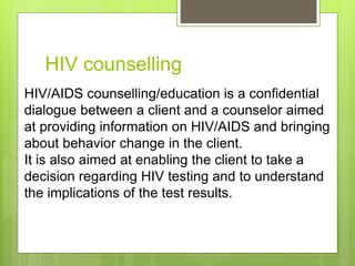 HIV counselling
HIV/AIDS counselling/education is a confidential
dialogue between a client and a counselor aimed
at providing information on HIV/AIDS and bringing
about behavior change in the client.
It is also aimed at enabling the client to take a
decision regarding HIV testing and to understand
the implications of the test results.
 
