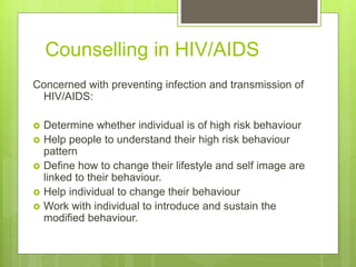 Counselling in HIV/AIDS
Concerned with preventing infection and transmission of
HIV/AIDS:
 Determine whether individual is of high risk behaviour
 Help people to understand their high risk behaviour
pattern
 Define how to change their lifestyle and self image are
linked to their behaviour.
 Help individual to change their behaviour
 Work with individual to introduce and sustain the
modified behaviour.
 