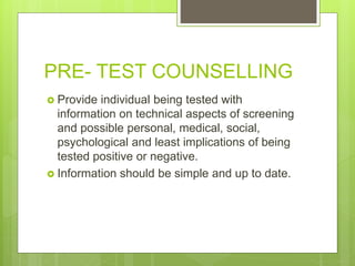PRE- TEST COUNSELLING
 Provide individual being tested with
information on technical aspects of screening
and possible personal, medical, social,
psychological and least implications of being
tested positive or negative.
 Information should be simple and up to date.
 