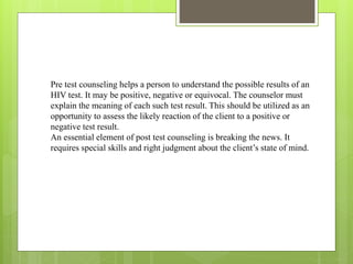 Pre test counseling helps a person to understand the possible results of an
HIV test. It may be positive, negative or equivocal. The counselor must
explain the meaning of each such test result. This should be utilized as an
opportunity to assess the likely reaction of the client to a positive or
negative test result.
An essential element of post test counseling is breaking the news. It
requires special skills and right judgment about the client’s state of mind.
 