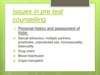 Issues in pre test
counselling
1) Personal history and assessment of
RISK:
 Sexual behaviour, multiple partners,
prostitutes, unprotected sex, homosexuality,
bisexuality
 Drug users
 Blood trasnfusion
 Organ transplant
 