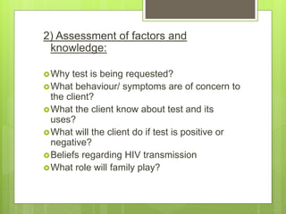 2) Assessment of factors and
knowledge:
Why test is being requested?
What behaviour/ symptoms are of concern to
the client?
What the client know about test and its
uses?
What will the client do if test is positive or
negative?
Beliefs regarding HIV transmission
What role will family play?
 
