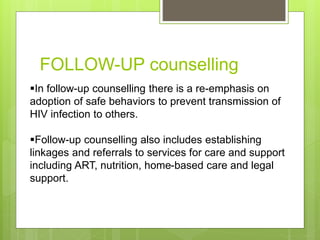 FOLLOW-UP counselling
In follow-up counselling there is a re-emphasis on
adoption of safe behaviors to prevent transmission of
HIV infection to others.
Follow-up counselling also includes establishing
linkages and referrals to services for care and support
including ART, nutrition, home-based care and legal
support.
 