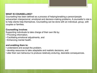WHAT IS COUNSELLING?
Counselling has been defined as a process of helping/enabling a person/people
solvecertain interpersonal, emotional and decision-making problems. A counsellor’s role is
to help clients help themselves. Counselling can be done with an individual, group, with
couples or families.
Counselling involves
Supporting individuals to take charge of their own life by:
• Providing information,
• Facilitating emotional adjustments, and
• Enhancing mental health.
and enabling them to:
• understand and accept the problem,
• develop resources to take adaptable and realistic decisions, and
• alter their own behaviour to produce relatively enduring, desirable consequences.
 