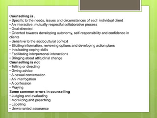 Counselling is .
• Specific to the needs, issues and circumstances of each individual client
• An interactive, mutually respectful collaborative process
• Goal-directed
• Oriented towards developing autonomy, self-responsibility and confidence in
clients
• Sensitive to the sociocultural context
• Eliciting information, reviewing options and developing action plans
• Inculcating coping skills
• Facilitating interpersonal interactions
• Bringing about attitudinal change
Counselling is not
• Telling or directing
• Giving advice
• A casual conversation
• An interrogation
• A confession
• Praying
Some common errors in counselling
• Judging and evaluating
• Moralizing and preaching
• Labelling
• Unwarranted assurance
 