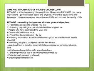 AIMS AND IMPORTANCE OF HIV/AIDS COUNSELLING
HIV/AIDS is a life-threatening, life-long illness. Diagnosis of HIV/AIDS has many
implications—psychological, social and physical. Preventive counselling and
behaviour change can prevent transmission of HIV and improve the quality of life.
HIV/AIDS counselling is a process with four general objectives:
1. Facilitating decision to undergo HIV test
2. Providing psychological, social and emotional support for
• People who have contracted the virus and
• Others affected by the virus.
3. Preventing transmission of HIV by
• Providing information about risk behaviours (such as unsafe sex or needle
sharing),
• Motivating people to take good care of their health,
• Assisting them to develop personal skills necessary for behaviour change,
and
• Adopting and negotiating safe sexual practices.
4. Ensuring effective use of treatment programmes by
• Establishing treatment goals and
• Ensuring regular follow-up.
 