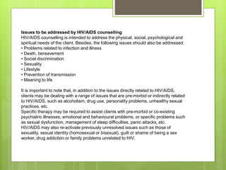 Issues to be addressed by HIV/AIDS counselling
HIV/AIDS counselling is intended to address the physical, social, psychological and
spiritual needs of the client. Besides, the following issues should also be addressed:
• Problems related to infection and illness
• Death, bereavement
• Social discrimination
• Sexuality
• Lifestyle
• Prevention of transmission
• Meaning to life
It is important to note that, in addition to the issues directly related to HIV/AIDS,
clients may be dealing with a range of issues that are pre-morbid or indirectly related
to HIV/AIDS, such as alcoholism, drug use, personality problems, unhealthy sexual
practices, etc.
Specific therapy may be required to assist clients with pre-morbid or co-existing
psychiatric illnesses, emotional and behavioural problems, or specific problems such
as sexual dysfunction, management of sleep difficulties, panic attacks, etc.
HIV/AIDS may also re-activate previously unresolved issues such as those of
sexuality, sexual identity (homosexual or bisexual), guilt or shame of being a sex
worker, drug addiction or family problems unrelated to HIV.
 