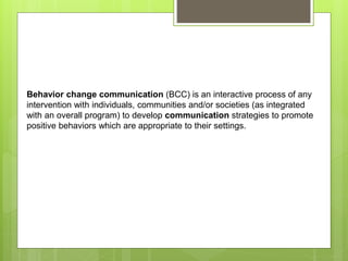 Behavior change communication (BCC) is an interactive process of any
intervention with individuals, communities and/or societies (as integrated
with an overall program) to develop communication strategies to promote
positive behaviors which are appropriate to their settings.
 