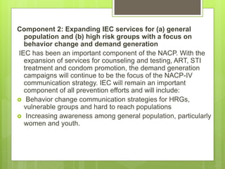 Component 2: Expanding IEC services for (a) general
population and (b) high risk groups with a focus on
behavior change and demand generation
IEC has been an important component of the NACP. With the
expansion of services for counseling and testing, ART, STI
treatment and condom promotion, the demand generation
campaigns will continue to be the focus of the NACP-IV
communication strategy. IEC will remain an important
component of all prevention efforts and will include:
 Behavior change communication strategies for HRGs,
vulnerable groups and hard to reach populations
 Increasing awareness among general population, particularly
women and youth.
 