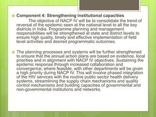  Component 4: Strengthening institutional capacities
The objective of NACP IV will be to consolidate the trend of
reversal of the epidemic seen at the national level to all the key
districts in India. Programme planning and management
responsibilities will be strengthened at state and district levels to
ensure high quality, timely and effective implementation of field
level activities and desired programmatic outcomes.
 The planning processes and systems will be further strengthened
to ensure that the annual action plans are based on evidence, local
priorities and in alignment with NACP IV objectives. Sustaining the
epidemic response through increased collaboration and
convergence, where feasible, with other departments will be given
a high priority during NACP IV. This will involve phased integration
of the HIV services with the routine public sector health delivery
systems, streamlining the supply chain mechanisms and quality
control mechanisms and building capacities of governmental and
non-governmental institutions and networks.
 