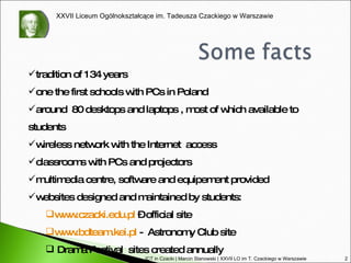tradition of 134 years one the first schools with PCs in Poland around  80 desktops and laptops , most of which available to students wireless network with the Internet  access  classrooms with PCs and projectors multimedia centre, software and equipement provided websites designed and maintained by students: www.czacki.edu.pl  – official site www.bdteam.kei.pl  -  Astronomy Club site Drama Festival  sites created annually ICT in Czacki | Marcin Stanowski | XXVII LO im T. Czackiego w Warszawie 