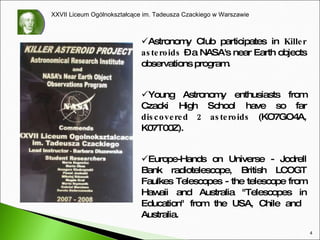 Astronomy Club participates in  Killer asteroids  – a NASA's near  E arth object s  observations program. Y oung Astronomy enthusiasts from Czacki High School have so far  discovered 2 asteroids  (KO7GO4A, K07T00Z). Europe-Hands on Universe - Jodrell Bank radiotelescope, British LCOGT Faulkes Telescopes - the telescope from Hawaii and Australia "Telescopes in Education" from  the USA,  Chile and  Australia.  