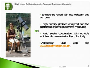 photolense joined with ccd webcam and computer high density photoes  analyzed and the brightness of some supernova measured club  seeks  cooperation with schools which undertake a similar kind of activity Astronomy Club  web site  www.bdteam.czacki.kei.pl/ . Matura 2010 