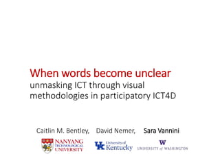 When words become unclear
unmasking ICT through visual
methodologies in participatory ICT4D
Caitlin M. Bentley, David Nemer, Sara Vannini
 