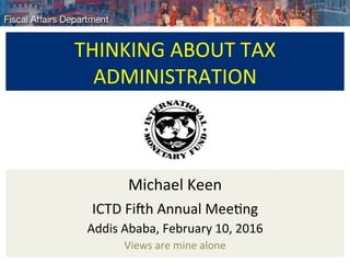 THINKING	ABOUT	TAX	
ADMINISTRATION	
	
Michael	Keen	
ICTD	Fi:h	Annual	Mee<ng	
Addis	Ababa,	February	10,	2016	
Views	are	mine	alone	
 