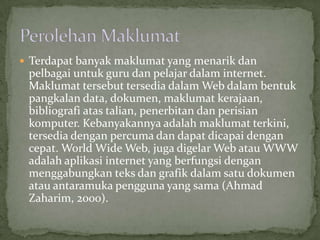  Terdapat banyak maklumat yang menarik dan
 pelbagai untuk guru dan pelajar dalam internet.
 Maklumat tersebut tersedia dalam Web dalam bentuk
 pangkalan data, dokumen, maklumat kerajaan,
 bibliografi atas talian, penerbitan dan perisian
 komputer. Kebanyakannya adalah maklumat terkini,
 tersedia dengan percuma dan dapat dicapai dengan
 cepat. World Wide Web, juga digelar Web atau WWW
 adalah aplikasi internet yang berfungsi dengan
 menggabungkan teks dan grafik dalam satu dokumen
 atau antaramuka pengguna yang sama (Ahmad
 Zaharim, 2000).
 