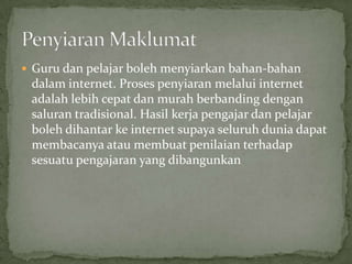  Guru dan pelajar boleh menyiarkan bahan-bahan
 dalam internet. Proses penyiaran melalui internet
 adalah lebih cepat dan murah berbanding dengan
 saluran tradisional. Hasil kerja pengajar dan pelajar
 boleh dihantar ke internet supaya seluruh dunia dapat
 membacanya atau membuat penilaian terhadap
 sesuatu pengajaran yang dibangunkan
 