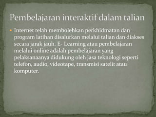  Internet telah membolehkan perkhidmatan dan
 program latihan disalurkan melalui talian dan diakses
 secara jarak jauh. E- Learning atau pembelajaran
 melalui online adalah pembelajaran yang
 pelaksanaanya didukung oleh jasa teknologi seperti
 telefon, audio, videotape, transmisi satelit atau
 komputer.
 