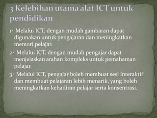 1‧ Melalui ICT, dengan mudah gambaran dapat
  digunakan untuk pengajaran dan meningkatkan
  memori pelajar.
2‧ Melalui ICT, dengan mudah pengajar dapat
  menjelaskan arahan kompleks untuk pemahaman
  pelajar.
3‧ Melalui ICT, pengajar boleh membuat sesi interaktif
  dan membuat pelajaran lebih menarik, yang boleh
  meningkatkan kehadiran pelajar serta konsentrasi.
 